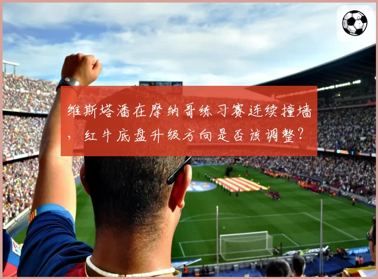 维斯塔潘在摩纳哥练习赛连续撞墙，红牛底盘升级方向是否该调整？