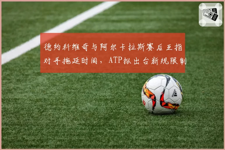 德约科维奇与阿尔卡拉斯赛后互指对手拖延时间,ATP拟出台新规限制盘间休息