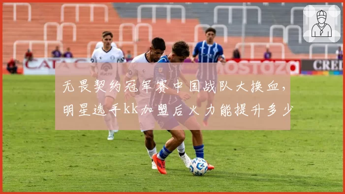 无畏契约冠军赛中国战队大换血，明星选手kk加盟后火力能提升多少？