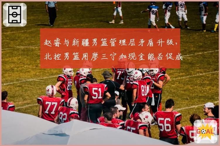 赵睿与新疆男篮管理层矛盾升级，北控男篮用廖三宁加现金能否促成交易？