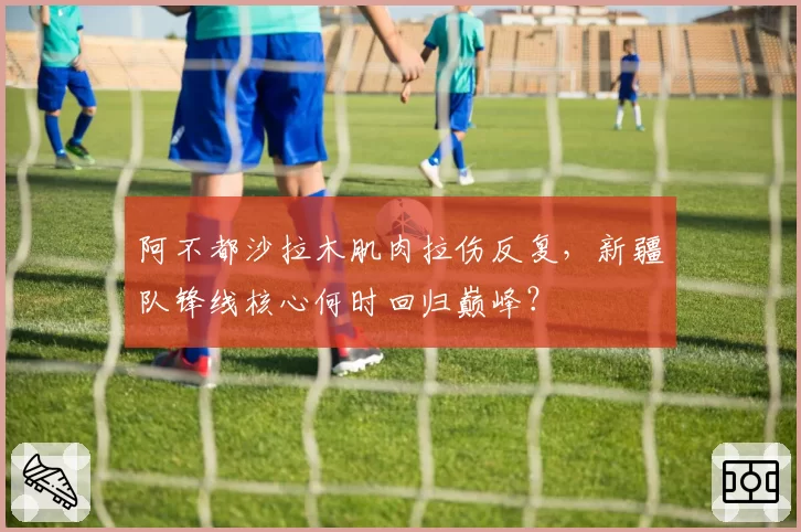 阿不都沙拉木肌肉拉伤反复，新疆队锋线核心何时回归巅峰？