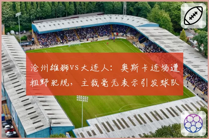 沧州雄狮vs大连人：奥斯卡连场遭粗野犯规，主裁毫无表示引发球队抗议？
