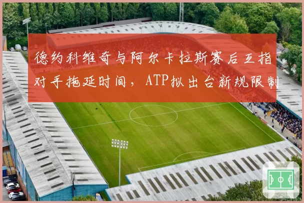 德约科维奇与阿尔卡拉斯赛后互指对手拖延时间，ATP拟出台新规限制盘间休息