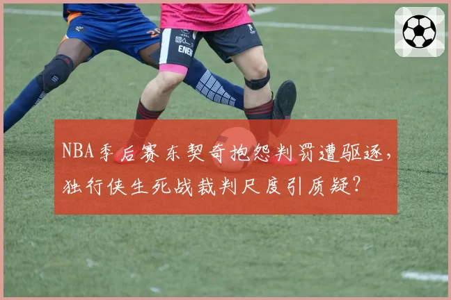 NBA季后赛东契奇抱怨判罚遭驱逐，独行侠生死战裁判尺度引质疑？