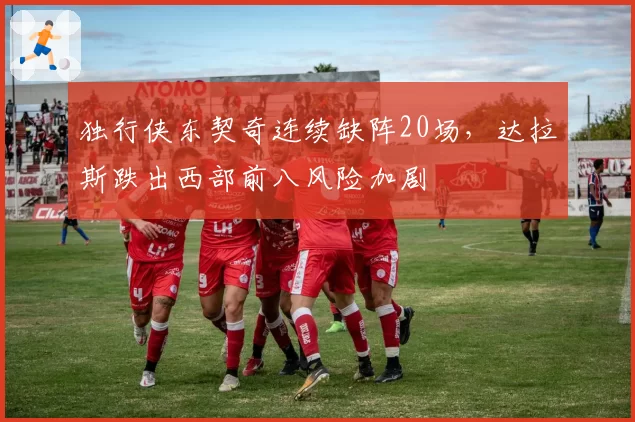 独行侠东契奇连续缺阵20场，达拉斯跌出西部前八风险加剧