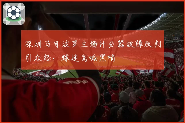 深圳马可波罗主场计分器故障改判引众怒,球迷高喊黑哨