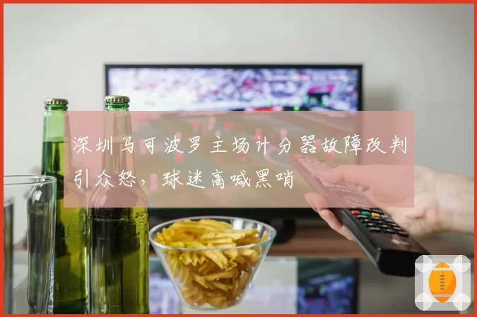 深圳马可波罗主场计分器故障改判引众怒，球迷高喊黑哨