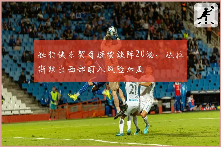 独行侠东契奇连续缺阵20场，达拉斯跌出西部前八风险加剧