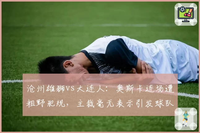 沧州雄狮vs大连人：奥斯卡连场遭粗野犯规，主裁毫无表示引发球队抗议？