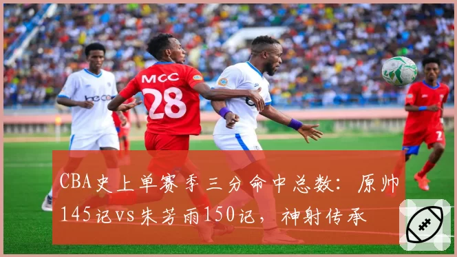 CBA史上单赛季三分命中总数：原帅145记vs朱芳雨150记，神射传承
