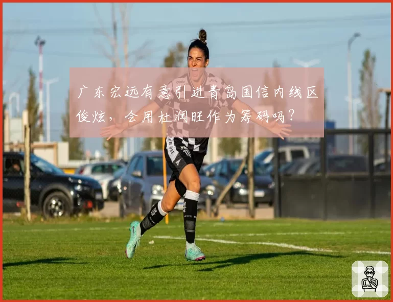 广东宏远有意引进青岛国信内线区俊炫,会用杜润旺作为筹码吗?