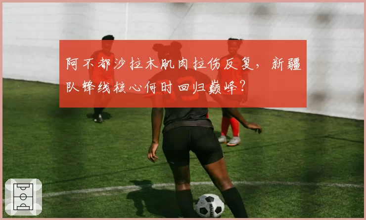 阿不都沙拉木肌肉拉伤反复,新疆队锋线核心何时回归巅峰?