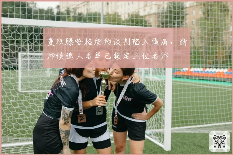 曼联滕哈格续约谈判陷入僵局，新帅候选人名单已锁定三位名帅
