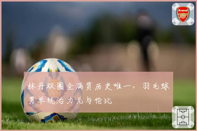 林丹双圈全满贯历史唯一，羽毛球男单统治力无与伦比