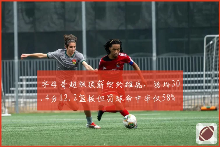字母哥超级顶薪续约雄鹿,场均30.4分12.2篮板但罚球命中率仅58%