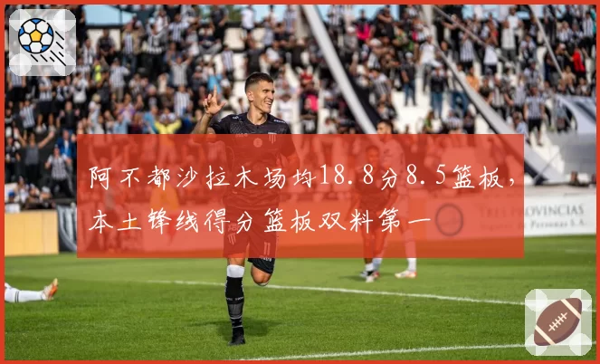 阿不都沙拉木场均18.8分8.5篮板，本土锋线得分篮板双料第一