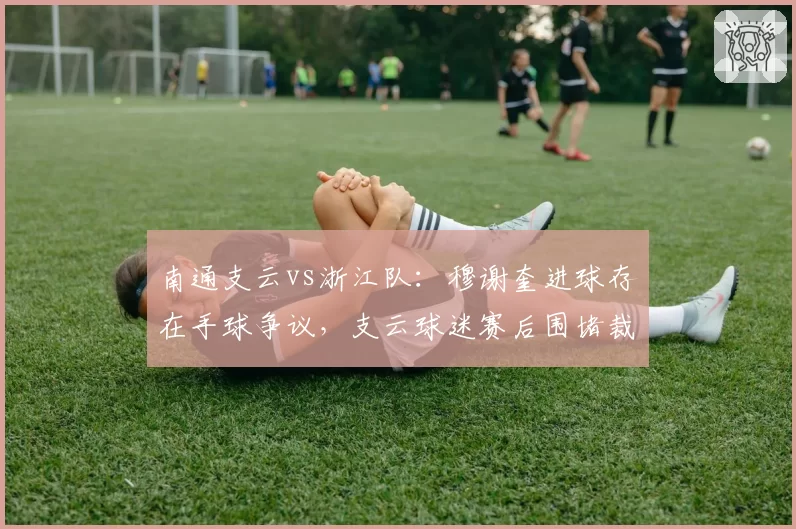 南通支云vs浙江队:穆谢奎进球存在手球争议,支云球迷赛后围堵裁判休息室