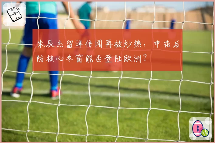 朱辰杰留洋传闻再被炒热，申花后防核心冬窗能否登陆欧洲？