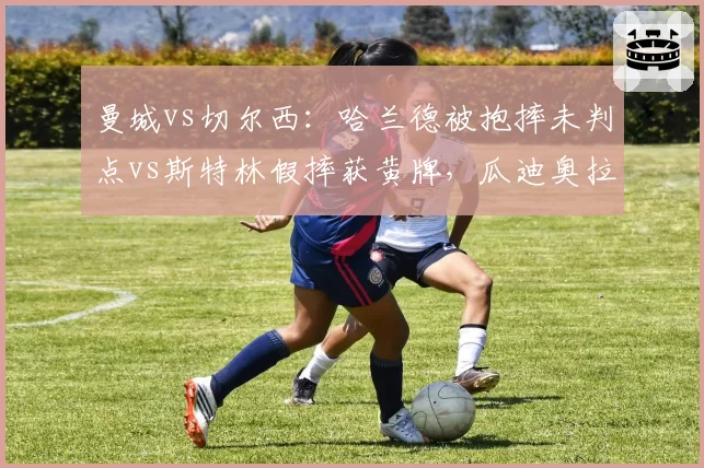 曼城vs切尔西：哈兰德被抱摔未判点vs斯特林假摔获黄牌，瓜迪奥拉与波切蒂诺场边对峙