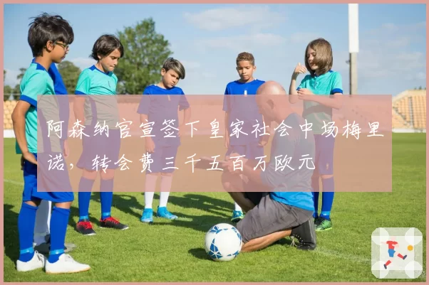 阿森纳官宣签下皇家社会中场梅里诺，转会费三千五百万欧元