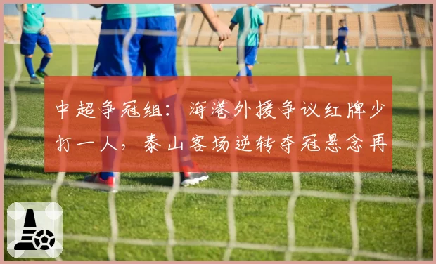 中超争冠组:海港外援争议红牌少打一人,泰山客场逆转夺冠悬念再起