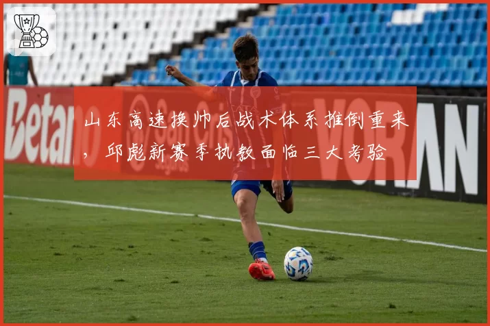 山东高速换帅后战术体系推倒重来,邱彪新赛季执教面临三大考验