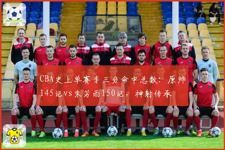 CBA史上单赛季三分命中总数:原帅145记vs朱芳雨150记,神射传承