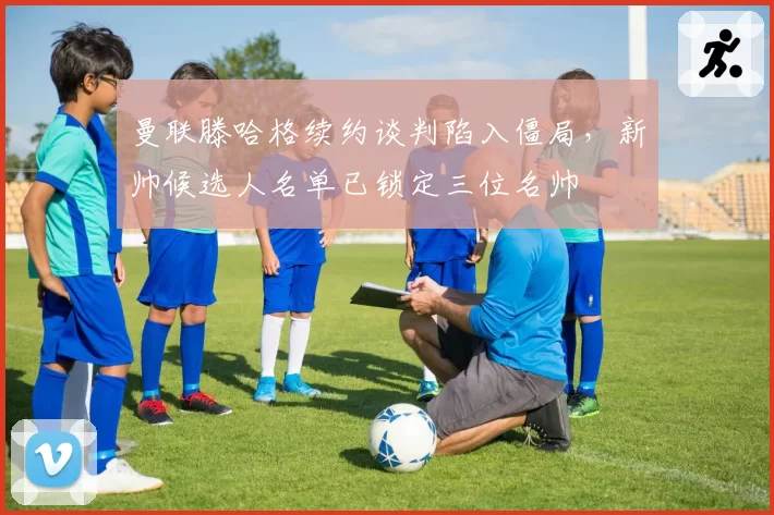 曼联滕哈格续约谈判陷入僵局，新帅候选人名单已锁定三位名帅