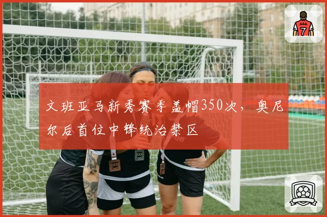 文班亚马新秀赛季盖帽350次，奥尼尔后首位中锋统治禁区