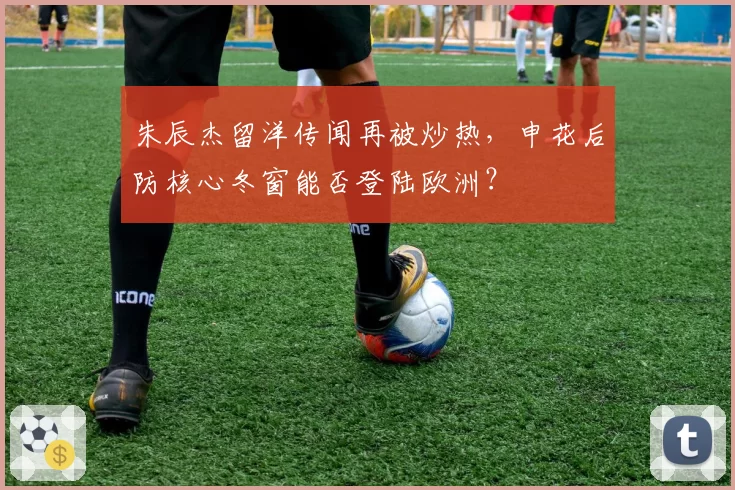朱辰杰留洋传闻再被炒热，申花后防核心冬窗能否登陆欧洲？