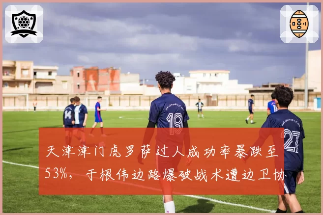 天津津门虎罗萨过人成功率暴跌至53%，于根伟边路爆破战术遭边卫协防破解